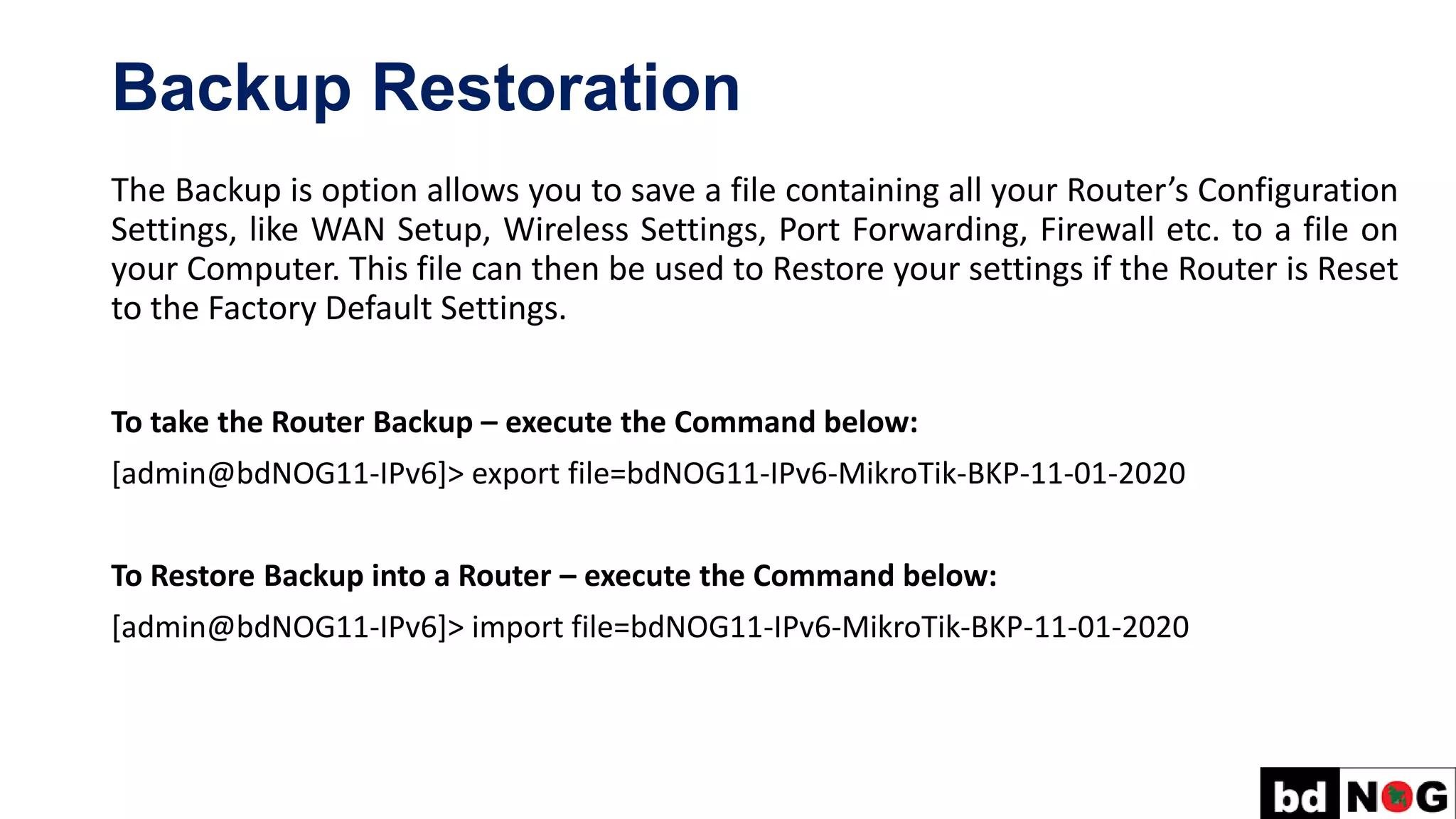 Backup Restoration
The Backup is option allows you to save a file containing all your Router’s Configuration
Settings, like WAN Setup, Wireless Settings, Port Forwarding, Firewall etc. to a file on
your Computer. This file can then be used to Restore your settings if the Router is Reset
to the Factory Default Settings.
To take the Router Backup – execute the Command below:
[admin@bdNOG11-IPv6]> export file=bdNOG11-IPv6-MikroTik-BKP-11-01-2020
To Restore Backup into a Router – execute the Command below:
[admin@bdNOG11-IPv6]> import file=bdNOG11-IPv6-MikroTik-BKP-11-01-2020
 
