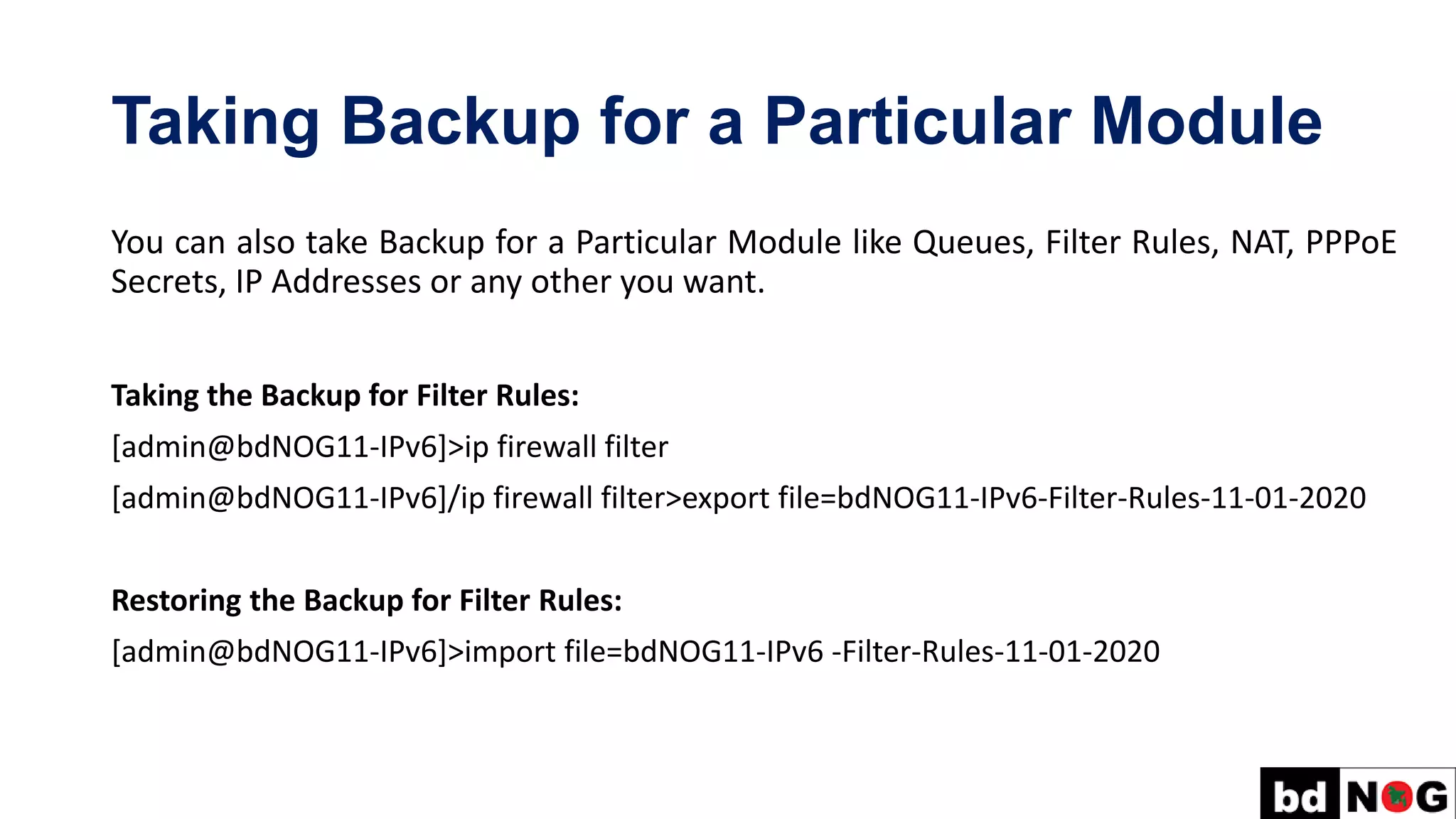 Taking Backup for a Particular Module
You can also take Backup for a Particular Module like Queues, Filter Rules, NAT, PPPoE
Secrets, IP Addresses or any other you want.
Taking the Backup for Filter Rules:
[admin@bdNOG11-IPv6]>ip firewall filter
[admin@bdNOG11-IPv6]/ip firewall filter>export file=bdNOG11-IPv6-Filter-Rules-11-01-2020
Restoring the Backup for Filter Rules:
[admin@bdNOG11-IPv6]>import file=bdNOG11-IPv6 -Filter-Rules-11-01-2020
 