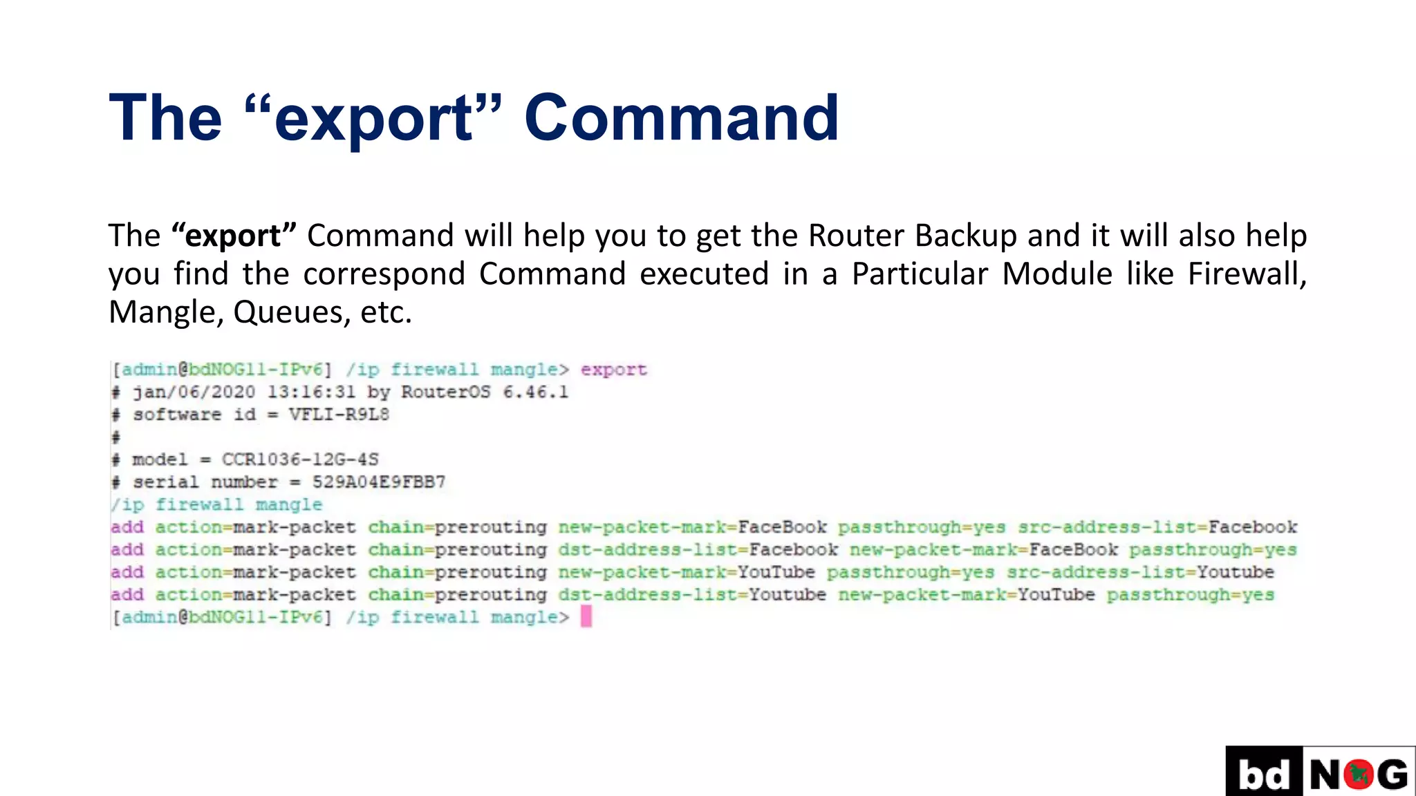 The “export” Command
The “export” Command will help you to get the Router Backup and it will also help
you find the correspond Command executed in a Particular Module like Firewall,
Mangle, Queues, etc.
 