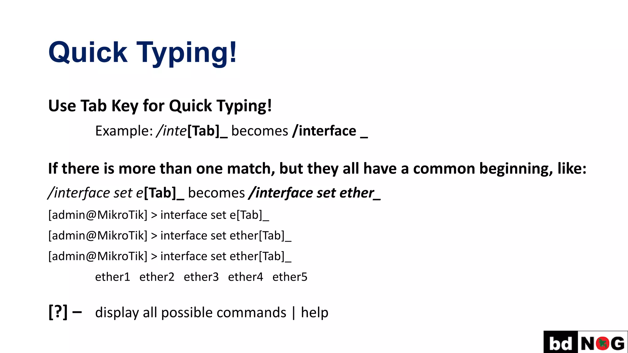Quick Typing!
Use Tab Key for Quick Typing!
Example: /inte[Tab]_ becomes /interface _
If there is more than one match, but they all have a common beginning, like:
/interface set e[Tab]_ becomes /interface set ether_
[admin@MikroTik] > interface set e[Tab]_
[admin@MikroTik] > interface set ether[Tab]_
[admin@MikroTik] > interface set ether[Tab]_
ether1 ether2 ether3 ether4 ether5
[?] – display all possible commands | help
 