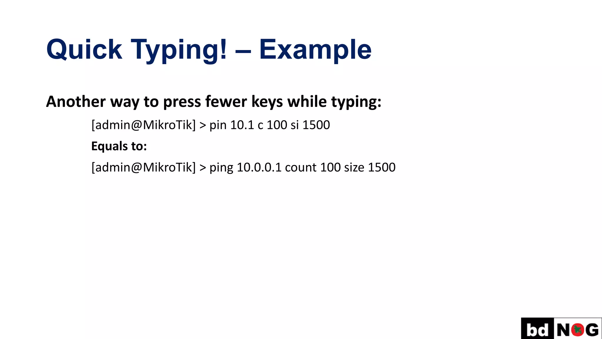 Quick Typing! – Example
Another way to press fewer keys while typing:
[admin@MikroTik] > pin 10.1 c 100 si 1500
Equals to:
[admin@MikroTik] > ping 10.0.0.1 count 100 size 1500
 