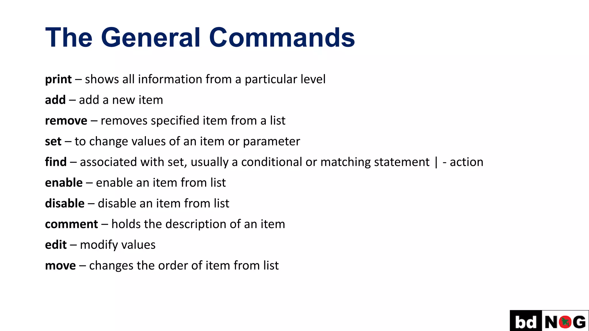 The General Commands
print – shows all information from a particular level
add – add a new item
remove – removes specified item from a list
set – to change values of an item or parameter
find – associated with set, usually a conditional or matching statement | - action
enable – enable an item from list
disable – disable an item from list
comment – holds the description of an item
edit – modify values
move – changes the order of item from list
 