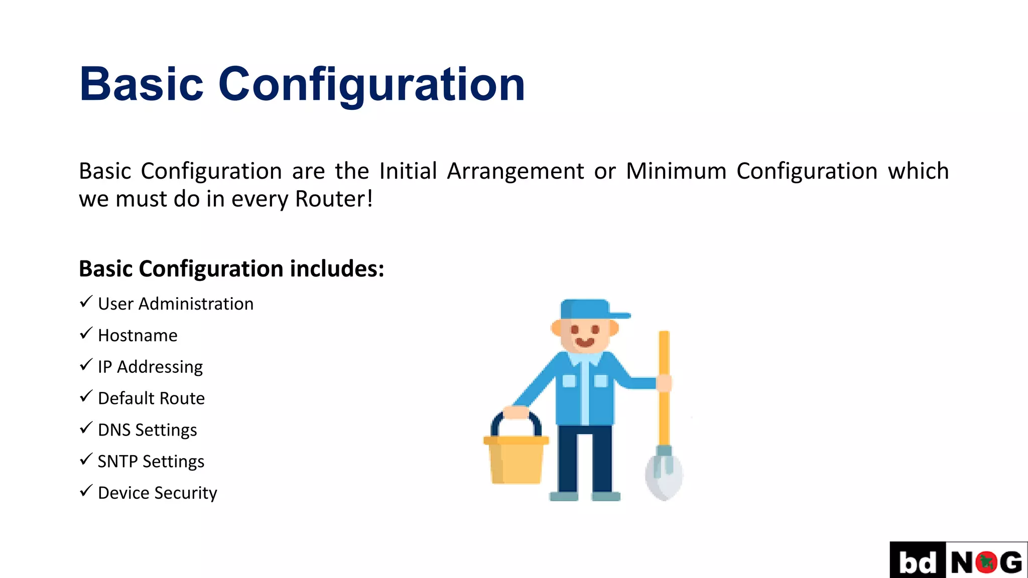 Basic Configuration
Basic Configuration are the Initial Arrangement or Minimum Configuration which
we must do in every Router!
Basic Configuration includes:
✓ User Administration
✓ Hostname
✓ IP Addressing
✓ Default Route
✓ DNS Settings
✓ SNTP Settings
✓ Device Security
 