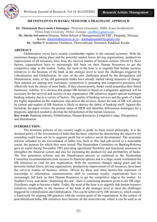 Wesleyan Journal of Research, Vol.14 No1(XXXIII)
[1]
Research Article: Management
HR INITIATIVES IN BANKS: NEED FOR A PRAGMATIC APPROACH
Dr. Thimmaiah Bayavanda Chinnappa , Professor (Assistant) , DMS -Ivane Javakhishvili
Tbilisi State University ,Tbilisi ,Georgia , proftbc@gmail.com.
Dr. Sheela Srivastava Director, Nehru School of Management@NCERC, Pampady, Thrissur,
Kerala. diíectoímba@nceíc.ac.in ; Anithapíasanth83@gmail.com
Dr. Anitha N Academic Freelancer, Thiruvazhiyad, Nemmara, Palakkad, Kerala.
ABSTRACT
Globalization waves have created considerable ripples in the national economy. With the
enormous changes taking place and the powerful market forces driving organisations, productivity
improvement of all resources, have been the survival mantra of business entities. Driven by these
factors, organisations have to increasingly fall back on their Human Resources to get the
competitive edge in the market. Today, the need of the hour is to urgently link human resource
initiatives to the business of the bank at the strategic level to meet the challenges triggered by
Liberalisation and Globalisation. In view of the new challenges posed by the deregulation and
liberalisation, many of the old generation banks have already started taking measures of change.
New entrants are snaring new customers, competition is spreading and competitive pressures will
effectively lock the choice of most banks. If they choose poorly, banks could jeopardize their future
businesses viability. It is obvious that proper HR initiatives based on a pragmatic approach will be
necessary for the survival and success of any organisation. HR initiatives acquire special meaningin
banking industry due to a variety of factors. The quality of banking services and the goals of a bank
are highly dependent on the employees who deliver the services. Hence the task of HR will always
be central and neglect of HR function is likely to destroy the fabric of banking itself. Against this
backdrop, the paper reviews the present status of HRM and identifies deficiencies andargues for a
pragmatic approach needed to develop the full potential of the human resources.
Key words: Banking industry, Globalisation, Human Resources, Competitive edge, Deregulation
and liberalisation
INTRODUCTION:
The economic policies of any country ought to guide its basic social philosophy. It is the
declared policy of the Government of India that the basic criterion for determining the objective for
extending credit must not be to augment profit but to achieve social development. The economic
reforms unlashed by the Government of India, way back in 90s, had sub-served to a reasonable
extent, the purpose for which they were aimed. The Narasimhan Committee on Banking Reforms
gave its report during November 1991 providing operational flexibility and functional autonomy to
strengthen the financial system and also for increasing the productivity and profitability of banks.
The first generation reforms and the liberalization process as enshrined in the Narasimhan
Committee recommendations took recourse to financial options and to a large extent overlooked the
HR initiatives so vital for any organisation. With the enormous changes taking place and the
powerful market forces driving organisations, productivity improvement of all resources, have been
the survival mantra of business entities. Driven by these and other factors like explosion of
knowledge in information, communication, shift in customer loyalty, organisations have to
increasingly fall back on their Human Resources to get the competitive edge in the market. As
Stephen Covey said about ‘sharpening the saw’, there is continuing attention given to the HR edge.
Excellence ought to become a habit. Today, the need of the hour is to urgently link human resource
initiatives inextricably to the business of the bank at the strategic level to meet the challenges
triggered by Liberalisation and Globalisation. This can be achieved by HR initiatives, which creates
a framework for aligning HR practices with the various goals of the organisation. In the context of
post-liberalised India, HR initiatives have become all the morerelevant, where it can be used as an
 