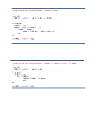Simple program of Bisection Method ( Accuracy input)
clc
clear all
f=inline('x‐cos(x)'); x1=0; x1=1; acc=0.001;
%‐‐‐‐‐‐‐‐‐‐‐‐‐‐‐‐‐‐‐‐‐‐‐‐‐‐‐‐‐‐‐‐‐‐‐‐‐‐‐‐‐‐‐‐‐‐‐‐‐‐‐‐‐‐‐‐
for i=1:100
x3=(x1+x2)/2;
b=abs(x1‐x2); c=(f(x1)*f(x3));
if(b<acc) break
else if(c>0) x1=x3; else x2=x3; end
end
end
fprintf('n Root=%f',x3);
Simple program of Bisection Method ( Number of iteration input e.g i=10)
clc
clear all
f=inline('x‐cos(x)'); x1=0; x1=1;
%‐‐‐‐‐‐‐‐‐‐‐‐‐‐‐‐‐‐‐‐‐‐‐‐‐‐‐‐‐‐‐‐‐‐‐‐‐‐‐‐‐‐‐‐‐‐‐‐‐‐‐‐‐‐‐‐
for i=1:10
x3=(x1+x2)/2;
c=(f(x1)*f(x3));
if(c>0) x1=x3; else x2=x3;
end
end
fprintf('n Root=%f',x3);
 