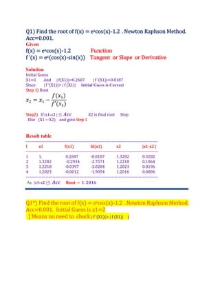 Q1 Find the root of f x excos x ‐1.2 . Newton Raphson Method.
Acc 0.001.
Given
f x excos x ‐1.2 Function
f ’ x ex cos x ‐sin x Tangent or Slope or Derivative
Solution
Initial Guess
X1 1 And | f X1 | 0.2687 | f ’ X1 | 0.8187
Since | f ’ X1 | | f X1 | Initial Guess is Correct
Step 1 Root
′
Step2 If |x1-x2 | X2 is final root Stop
Else X1 ←X2 and goto Step 1
Result table
‐‐‐‐‐‐‐‐‐‐‐‐‐‐‐‐‐‐‐‐‐‐‐‐‐‐‐‐‐‐‐‐‐‐‐‐‐‐‐‐‐‐‐‐‐‐‐‐‐‐‐‐‐‐‐‐‐‐‐‐‐‐‐‐‐‐‐‐‐‐‐‐‐‐‐‐‐‐‐‐‐‐‐‐‐‐‐‐‐‐‐‐‐‐
I x1 f x1 fd x1 x2 |x1‐x2 |
‐‐‐‐‐‐‐‐‐‐‐‐‐‐‐‐‐‐‐‐‐‐‐‐‐‐‐‐‐‐‐‐‐‐‐‐‐‐‐‐‐‐‐‐‐‐‐‐‐‐‐‐‐‐‐‐‐‐‐‐‐‐‐‐‐‐‐‐‐‐‐‐‐‐‐‐‐‐‐‐‐‐‐‐‐‐‐‐‐‐‐‐‐‐
1 1. 0.2687 ‐0.8187 1.3282 0.3282
2 1.3282 ‐0.2934 ‐2.7571 1.2218 0.1064
3 1.2218 ‐0.0397 ‐2.0284 1.2023 0.0196
4 1.2023 ‐0.0012 ‐1.9054 1.2016 0.0006
‐‐‐‐‐‐‐‐‐‐‐‐‐‐‐‐‐‐‐‐‐‐‐‐‐‐‐‐‐‐‐‐‐‐‐‐‐‐‐‐‐‐‐‐‐‐‐‐‐‐‐‐‐‐‐‐‐‐‐‐‐‐‐‐‐‐‐‐‐‐‐‐‐‐‐‐‐‐‐‐‐‐‐‐‐‐‐‐‐‐‐‐‐‐
As |x1-x2 | .
Q1* Find the root of f x excos x ‐1.2 . Newton Raphson Method.
Acc 0.001. Initial Guess is x1 2
| f ’ X1 | | f X1 | ]
Means no need to check
 