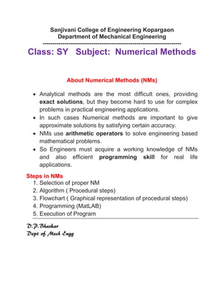 Sanjivani College of Engineering Kopargaon
Department of Mechanical Engineering
-----------------------------------------------------------------------
Class: SY Subject: Numerical Methods
About Numerical Methods (NMs)
 Analytical methods are the most difficult ones, providing
exact solutions, but they become hard to use for complex
problems in practical engineering applications.
 In such cases Numerical methods are important to give
approximate solutions by satisfying certain accuracy.
 NMs use arithmetic operators to solve engineering based
mathematical problems.
 So Engineers must acquire a working knowledge of NMs
and also efficient programming skill for real life
applications.
Steps in NMs
1. Selection of proper NM
2. Algorithm ( Procedural steps)
3. Flowchart ( Graphical representation of procedural steps)
4. Programming (MatLAB)
5. Execution of Program
D.P.Bhaskar
Dept of Mech Engg
 