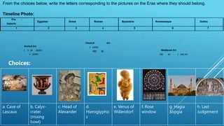 From the choices below, write the letters corresponding to the pictures on the Eras where they should belong.
Timeline Photo:
Pre -
historic
Egyptian Greek Roman Byzantine Romanesque Gothic
1 2 3 4 5 6 7
Ancient Art
1 , 5 00 ,000BC -
2 ,000BC
Classical Art
2 ,000BC -
400 BC Medieval Art
400 BC - 1 ,400 AD
a. Cave of
Lascaux
b. Calyx-
crater
(mixing
bowl)
c. Head of
Alexander
d.
Hieroglyphic
s
e. Venus of
Willendorf
f. Rose
window
g. Hagia
Sopgia
h. Last
Judgement
Choices:
 