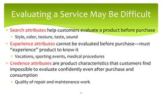 Evaluating a Service May Be Difficult
 Search attributes help customers evaluate a product before purchase
 Style, color, texture, taste, sound
 Experience attributes cannot be evaluated before purchase—must
“experience” product to know it
 Vacations, sporting events, medical procedures
 Credence attributes are product characteristics that customers find
impossible to evaluate confidently even after purchase and
consumption
 Quality of repair and maintenance work
16
 