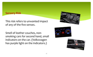 Sensory Risk
This risk refers to unwanted impact
of any of the five senses.
Smell of leather couches, non-
smoking cars for second hand, small
indicators on the car. (Volkswagen
has purple light on the indicators.)
22
 