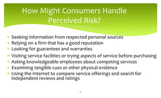 How Might Consumers Handle
Perceived Risk?
 Seeking information from respected personal sources
 Relying on a firm that has a good reputation
 Looking for guarantees and warranties
 Visiting service facilities or trying aspects of service before purchasing
 Asking knowledgeable employees about competing services
 Examining tangible cues or other physical evidence
 Using the Internet to compare service offerings and search for
independent reviews and ratings
23
 