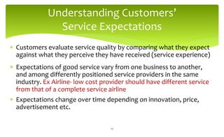 Understanding Customers’
Service Expectations
 Customers evaluate service quality by comparing what they expect
against what they perceive they have received (service experience)
 Expectations of good service vary from one business to another,
and among differently positioned service providers in the same
industry. Ex Airline- low cost provider should have different service
from that of a complete service airline
 Expectations change over time depending on innovation, price,
advertisement etc.
25
 