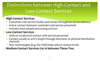 Distinctions between High-Contact and
Low-Contact Services
 High-Contact Services
 Customers visit service facility and remain throughout service delivery
 Active contact between customers and service personnel
 Includes most people-processing services
 Low-Contact Services
 Little or no physical contact with service personnel
 Contact usually at arm’s length through electronic or physical distribution
channels
 New technologies (e.g. the Web) help reduce contact levels
 Medium-Contact Services Lie in between These Two
31
 