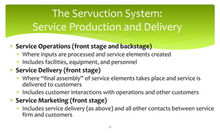 The Servuction System:
Service Production and Delivery
 Service Operations (front stage and backstage)
 Where inputs are processed and service elements created
 Includes facilities, equipment, and personnel
 Service Delivery (front stage)
 Where “final assembly” of service elements takes place and service is
delivered to customers
 Includes customer interactions with operations and other customers
 Service Marketing (front stage)
 Includes service delivery (as above) and all other contacts between service
firm and customers
32
 