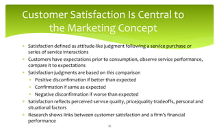 Customer Satisfaction Is Central to
the Marketing Concept
 Satisfaction defined as attitude-like judgment following a service purchase or
series of service interactions
 Customers have expectations prior to consumption, observe service performance,
compare it to expectations
 Satisfaction judgments are based on this comparison
 Positive disconfirmation if better than expected
 Confirmation if same as expected
 Negative disconfirmation if worse than expected
 Satisfaction reflects perceived service quality, price/quality tradeoffs, personal and
situational factors
 Research shows links between customer satisfaction and a firm’s financial
performance
39
 