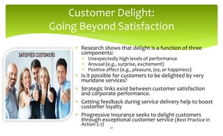 Customer Delight:
Going Beyond Satisfaction
 Research shows that delight is a function of three
components:
 Unexpectedly high levels of performance
 Arousal (e.g., surprise, excitement)
 Positive affect (e.g., pleasure, joy, or happiness)
 Is it possible for customers to be delighted by very
mundane services?
 Strategic links exist between customer satisfaction
and corporate performance.
 Getting feedback during service delivery help to boost
customer loyalty
 Progressive Insurance seeks to delight customers
through exceptional customer service (Best Practice in
Action 2.1)
40
 