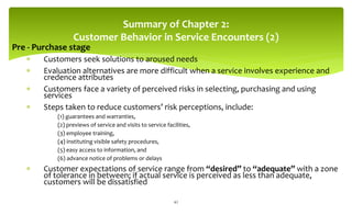 Summary of Chapter 2:
Customer Behavior in Service Encounters (2)
Pre - Purchase stage
 Customers seek solutions to aroused needs
 Evaluation alternatives are more difficult when a service involves experience and
credence attributes
 Customers face a variety of perceived risks in selecting, purchasing and using
services
 Steps taken to reduce customers’ risk perceptions, include:
(1) guarantees and warranties,
(2) previews of service and visits to service facilities,
(3) employee training,
(4) instituting visible safety procedures,
(5) easy access to information, and
(6) advance notice of problems or delays
 Customer expectations of service range from “desired” to “adequate” with a zone
of tolerance in between; if actual service is perceived as less than adequate,
customers will be dissatisfied
42
 