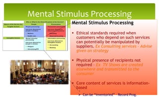 Mental Stimulus Processing
Mental Stimulus Processing
 Ethical standards required when
customers who depend on such services
can potentially be manipulated by
suppliers. Ex Consulting services – Advise
given on strategy
 Physical presence of recipients not
required – Ex TV Shows are created
elsewhere and transmitted to the
consumer
 Core content of services is information-
based
 Can be “inventoried” – Record Prog.
8
 