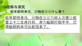 理解与深究
1. 蛇年即将来临，动物在议论什么事？
蛇年即将来临，动物在议论为何人类要让蛇
登上十二生肖行列，并为蚯蚓打抱不平，觉
得蚯蚓的本领比蛇强多了。
 