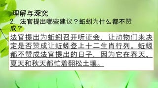 理解与深究
2. 法官提出哪些建议？蚯蚓为什么都不赞
成？
法官提出为蚯蚓召开听证会，让动物们来决
定是否赞成让蚯蚓登上十二生肖行列。蚯蚓
都不赞成法官提出的日子，因为它在春天、
夏天和秋天都忙着翻松土壤。
 
