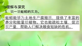 理解与深究
5. 说一说蚯蚓的实力。
蚯蚓能够为土地生产腐殖质，提供了丰富的
养分和能量给植物。它也能疏松土壤，促进
农产量，帮助人们解决粮食短缺的危机。
 