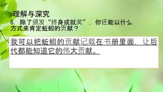 理解与深究
6. 除了颁发“终身成就奖”，你还能以什么
方式来肯定蚯蚓的贡献？
我可以把蚯蚓的贡献记载在书册里面，让后
代都能知道它的伟大贡献。
 