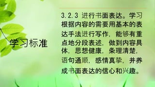 学习标准
3.2.3 进行书面表达。学习
根据内容的需要用基本的表
达手法进行写作，能够有重
点地分段表述，做到内容具
体，思想健康，条理清楚，
语句通顺，感情真挚，并养
成书面表达的信心和兴趣。
 