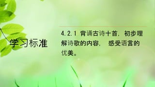 学习标准
4.2.1 背诵古诗十首，初步理
解诗歌的内容， 感受语言的
优美。
 