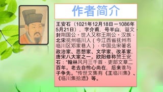 作者简介
王安石（1021年12月18日－1086年
5月21日），字介甫，号半山，谥文，
封荆国公。世人又称王荆公。汉族，
北宋抚州临川人（今江西省抚州市
临川区邓家巷人），中国北宋著名
政治家、思想家、文学家、改革家，
唐宋八大家之一。欧阳修称赞王安
石：“翰林风月三千首，吏部文章二
百年。老去自怜心尚在，后来谁与
子争先。”传世文集有《王临川集》、
《临川集拾遗》等。
 