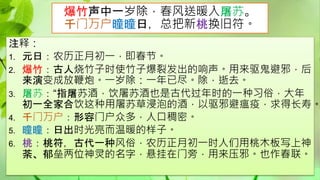 爆竹声中一岁除，春风送暖入屠苏。
千门万户曈曈日，总把新桃换旧符。
注释：
1. 元日：农历正月初一，即春节。
2. 爆竹：古人烧竹子时使竹子爆裂发出的响声。用来驱鬼避邪，后
来演变成放鞭炮。一岁除：一年已尽。除，逝去。
3. 屠苏：“指屠苏酒，饮屠苏酒也是古代过年时的一种习俗，大年
初一全家合饮这种用屠苏草浸泡的酒，以驱邪避瘟疫，求得长寿。
4. 千门万户：形容门户众多，人口稠密。
5. 曈曈：日出时光亮而温暖的样子。
6. 桃：桃符，古代一种风俗，农历正月初一时人们用桃木板写上神
荼、郁垒两位神灵的名字，悬挂在门旁，用来压邪。也作春联。
 