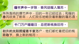 爆竹声中一岁除，春风送暖入屠苏。
阵阵轰鸣的爆竹声中，旧的一年已经过去；和暖的
春风吹来了新年，人们欢乐地畅饮着新酿的屠苏酒。
初升的太阳照耀着千家万户，他们都忙着把旧的桃
符取下，换上新的桃符。
千门万户曈曈日，总把新桃换旧符。
 