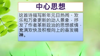 中心思想
这首诗描写新年元日热闹、欢
乐和万象更新的动人景象，抒
发了作者革新政治的思想感情，
充满欢快及积极向上的奋发精
神。
 