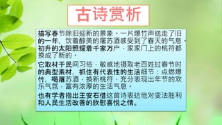 古诗赏析
描写春节除旧迎新的景象。一片爆竹声送走了旧
的一年，饮着醇美的屠苏酒感受到了春天的气息。
初升的太阳照耀着千家万户，家家门上的桃符都
换成了新的。
它取材于民间习俗，敏感地摄取老百姓过春节时
的典型素材，抓住有代表性的生活细节：点燃爆
竹，喝屠苏酒，换新桃符，充分表现出年节的欢
乐气氛，富有浓厚的生活气息。
也有学者指出王安石借这首诗表达他对变法胜利
和人民生活改善的欣慰喜悦之情。
 
