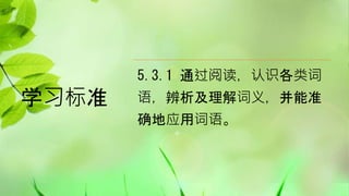 学习标准
5.3.1 通过阅读，认识各类词
语，辨析及理解词义，并能准
确地应用词语。
 