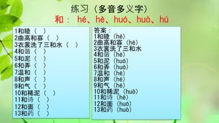 练习（多音多义字）
和： hé、hè、huó、huò、hú
1和睦（ ）
2曲高和寡（ ）
3衣裳洗了三和水（ ）
4和谐（ ）
5和泥（ ）
6和弄（ ）
7温和（ ）
8和声（ ）
9和气（ ）
10和稀泥（ ）
11和诗（ ）
12和面（ ）
13和药（ ）
答案：
1和睦（hé）
2曲高和寡（hè）
3衣裳洗了三和水
4和谐（hé）
5和泥（huó）
6和弄（huò）
7温和（hé）
8和声（hé）
9和气（hé）
10和稀泥（huò）
11和诗（hè）
12和面（huó）
13和药（huò）
 