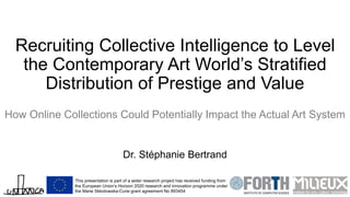 Recruiting Collective Intelligence to Level
the Contemporary Art World’s Stratified
Distribution of Prestige and Value
How Online Collections Could Potentially Impact the Actual Art System
Dr. Stéphanie Bertrand
This presentation is part of a wider research project has received funding from
the European Union’s Horizon 2020 research and innovation programme under
the Marie Skłodowska-Curie grant agreement No 893454
 