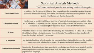 Standard Deviation
1.
it analyzes the deviation of different data points from the mean of the entire data set.
Standard deviation is mainly used when you need to determine the dispersion of data
points (whether or not they’re clustered).
2. Hypothesis Testing
can be used to test the validity or trueness of a conclusion or argument against a data
set. It allows for comparing the data against various hypotheses and assumptions. It can
also assist in forecasting how decisions made could affect the business.
3. Mean
When this method is used it allows for determining the overall trend of a data set, as well as
the ability to obtain a fast and concise view of the data. Users of this method also benefit
from the simplistic and quick calculation.
4. Regression is a statistical tool that helps determine the cause and effect relationship between the variables.
It determines the relationship between a dependent and an independent variable.
5. Sample size determination
Sample size determination or data sampling is a technique used to derive a sample from the
entire population, which is representative. This method is used when the size of the
population is very large.
Statistical Analysis Methods
The 5 most used and popular methods of statistical analysis:
 