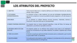 LOS ATRIBUTOS DEL PROYECTO
1. OBJETIVO: Todo proyecto debe tener un objetivo definido con el cliente en términos de: alcance,
tiempo, costo y calidad.
2. ACTIVIDADES
INTERDEPENDIENTES:
Un proyecto se lleva a cabo mediante una serie de actividades interdependientes,
que han de cumplirse en secuencia predeterminada ( programa ), a fin de alcanzar el
objetivo.
3.RECURSOS: En un proyecto se utilizan diversos recursos humanos, materiales, técnicos y
financieros, cuyo costo tiene que ser presupuestado.
4. MARCO TEMPORAL ESPECIFICO: Un proyecto tiene un marco temporal específico o vida útil finita. Un tiempo de
elaboración y una fecha en que debe concluirse.
5. ESFUERZO UNICO O DE UNA
SOLA VEZ:
Un proyecto puede ser un esfuerzo único porque nunca antes se ha intentado o
porque las circunstancias en que debe realizarse, no vuelven a repetirse de la misma
forma.
6. TIENE UN CLIENTE: El cliente es aquel que aporta los fondos necesarios para su realización y por lo tanto,
es quien debe recibir sus beneficios.
7. INCERTIDUMBRE: En la planeación del proyecto se debe considerar la incertidumbre de los elementos y
prever eficientemente las contingencias.
 
