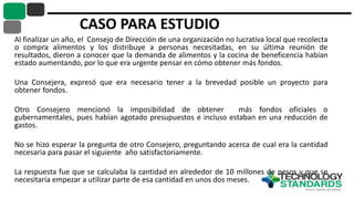 CASO PARA ESTUDIO
Al finalizar un año, el Consejo de Dirección de una organización no lucrativa local que recolecta
o compra alimentos y los distribuye a personas necesitadas, en su última reunión de
resultados, dieron a conocer que la demanda de alimentos y la cocina de beneficencia habían
estado aumentando, por lo que era urgente pensar en cómo obtener más fondos.
Una Consejera, expresó que era necesario tener a la brevedad posible un proyecto para
obtener fondos.
Otro Consejero mencionó la imposibilidad de obtener más fondos oficiales o
gubernamentales, pues habían agotado presupuestos e incluso estaban en una reducción de
gastos.
No se hizo esperar la pregunta de otro Consejero, preguntando acerca de cual era la cantidad
necesaria para pasar el siguiente año satisfactoriamente.
La respuesta fue que se calculaba la cantidad en alrededor de 10 millones de pesos y que se
necesitaría empezar a utilizar parte de esa cantidad en unos dos meses.
 