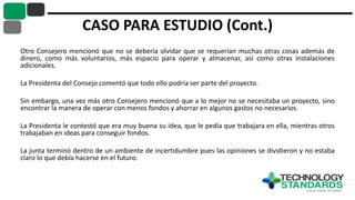 CASO PARA ESTUDIO (Cont.)
Otro Consejero mencionó que no se debería olvidar que se requerían muchas otras cosas además de
dinero, como más voluntarios, más espacio para operar y almacenar, así como otras instalaciones
adicionales.
La Presidenta del Consejo comentó que todo ello podría ser parte del proyecto.
Sin embargo, una vez más otro Consejero mencionó que a lo mejor no se necesitaba un proyecto, sino
encontrar la manera de operar con menos fondos y ahorrar en algunos gastos no necesarios.
La Presidenta le contestó que era muy buena su idea, que le pedía que trabajara en ella, mientras otros
trabajaban en ideas para conseguir fondos.
La junta terminó dentro de un ambiente de incertidumbre pues las opiniones se dividieron y no estaba
claro lo que debía hacerse en el futuro.
 