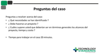 Preguntas del caso
Preguntas a resolver acerca del caso:
• ¿ Qué necesidades se han identificado ?
• ¿ Debe hacerse un proyecto ?
• ¿ Cuáles supone usted que deberían ser en términos generales los alcances del
proyecto, tiempo y costo ?
• Tiempo para trabajar en el caso 20 minutos.
 