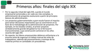 Primeros años: finales del siglo XIX
• Por la segunda mitad del siglo XIX, cuando el mundo
empresarial comenzaba a ser cada vez más complejo, la
administración de proyectos evolucionó a partir de principios
básicos de administración.
• Los proyectos gubernamentales a gran escala fueron el impulso
para tomar decisiones importantes que se convirtieron en la
base de la metodología de la administración de proyectos. Por
ejemplo, en los Estados Unidos, el primer proyecto
verdaderamente grande del gobierno fue el ferrocarril
transcontinental, cuya construcción comenzó en los años
sesenta del siglo XIX.
• De repente, los líderes empresariales debieron enfrentarse a la
enorme tarea de organizar el trabajo manual de miles de
trabajadores, además del procesamiento y montaje de las
materias primas en cantidades sin precedentes.
 