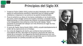 Principios del Siglo XX
• Frederick Taylor (1856–1915) realizó estudios detallados del trabajo.
Aplicó el razonamiento científico y demostró que el trabajo puede
analizarse y mejorarse si se centra en las partes fundamentales.
• Puso en práctica sus ideas en las tareas realizadas en las fundiciones
de acero, como recoger arena con la pala y levantar y trasladar piezas.
Anteriormente, la única manera de mejorar la productividad era exigir
a los trabajadores más esfuerzo y más horas de trabajo. Taylor
presentó el concepto de trabajar con más eficiencia en lugar de más
esfuerzo y tiempo.
• El socio de Taylor, Henry Gantt (1861–1919), estudió detalladamente el
orden de las operaciones en el trabajo.
• Sus vista de diagrama de Gantt, que contienen barra de Gantt y
marcadores de hito, describen la secuencia y duración de todas las
tareas de un proceso. Los diagramas de Gantt demostraron ser una
herramienta analítica tan eficaz para los gerentes que se mantuvieron
prácticamente sin cambios durante casi cien años
 