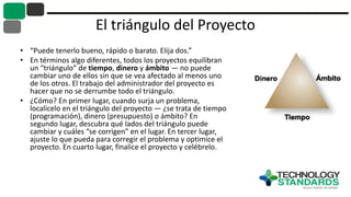 El triángulo del Proyecto
• “Puede tenerlo bueno, rápido o barato. Elija dos.”
• En términos algo diferentes, todos los proyectos equilibran
un “triángulo” de tiempo, dinero y ámbito — no puede
cambiar uno de ellos sin que se vea afectado al menos uno
de los otros. El trabajo del administrador del proyecto es
hacer que no se derrumbe todo el triángulo.
• ¿Cómo? En primer lugar, cuando surja un problema,
localícelo en el triángulo del proyecto — ¿se trata de tiempo
(programación), dinero (presupuesto) o ámbito? En
segundo lugar, descubra qué lados del triángulo puede
cambiar y cuáles “se corrigen” en el lugar. En tercer lugar,
ajuste lo que pueda para corregir el problema y optimice el
proyecto. En cuarto lugar, finalice el proyecto y celébrelo.
 