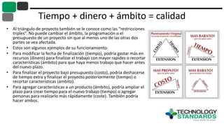 Tiempo + dinero + ámbito = calidad
• Al triángulo de proyecto también se le conoce como las “restricciones
triples”. No puede cambiar el ámbito, la programación o el
presupuesto de un proyecto sin que al menos uno de las otras dos
partes se vea afectada.
• Estos son algunos ejemplos de su funcionamiento:
• Para modificar la fecha de finalización (tiempo), podría gastar más en
recursos (dinero) para finalizar el trabajo con mayor rapidez o recortar
características (ámbito) para que haya menos trabajo que hacer antes
del nuevo plazo.
• Para finalizar el proyecto bajo presupuesto (costo), podría deshacerse
de tiempo extra y finalizar el proyecto posteriormente (tiempo) o
recortar características (ámbito).
• Para agregar características a un producto (ámbito), podría ampliar el
plazo para crear tiempo para el nuevo trabajo (tiempo) o agregar
personas para realizarlo más rápidamente (coste). También podría
hacer ambos.
 