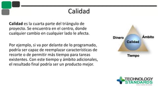Calidad
Calidad es la cuarta parte del triángulo de
proyecto. Se encuentra en el centro, donde
cualquier cambio en cualquier lado le afecta.
Por ejemplo, si va por delante de lo programado,
podría ser capaz de reemplazar características de
recorte o de permitir más tiempo para tareas
existentes. Con este tiempo y ámbito adicionales,
el resultado final podría ser un producto mejor.
 