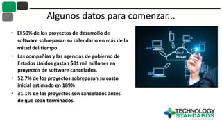 Algunos datos para comenzar...
• El 50% de los proyectos de desarrollo de
software sobrepasan su calendario en más de la
mitad del tiempo.
• Las compañías y las agencias de gobierno de
Estados Unidos gastan $81 mil millones en
proyectos de software cancelados.
• 52.7% de los proyectos sobrepasan su costo
inicial estimado en 189%
• 31.1% de los proyectos son cancelados antes
de que sean terminados.
 