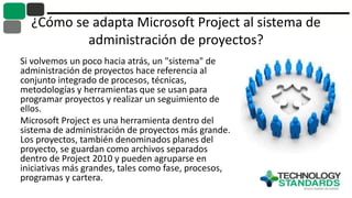 ¿Cómo se adapta Microsoft Project al sistema de
administración de proyectos?
Si volvemos un poco hacia atrás, un "sistema" de
administración de proyectos hace referencia al
conjunto integrado de procesos, técnicas,
metodologías y herramientas que se usan para
programar proyectos y realizar un seguimiento de
ellos.
Microsoft Project es una herramienta dentro del
sistema de administración de proyectos más grande.
Los proyectos, también denominados planes del
proyecto, se guardan como archivos separados
dentro de Project 2010 y pueden agruparse en
iniciativas más grandes, tales como fase, procesos,
programas y cartera.
 