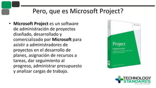 Pero, que es Microsoft Project?
• Microsoft Project es un software
de administración de proyectos
diseñado, desarrollado y
comercializado por Microsoft para
asistir a administradores de
proyectos en el desarrollo de
planes, asignación de recursos a
tareas, dar seguimiento al
progreso, administrar presupuesto
y analizar cargas de trabajo.
 