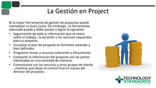 La Gestión en Project
Ni la mejor herramienta de gestión de proyectos puede
reemplazar su buen juicio. Sin embargo , la herramienta
adecuada puede y debe ayudar a lograr lo siguiente:
• Seguimiento de toda la información que se reúne
sobre el trabajo , la duración y los recursos requeridos
para su proyecto.
• Visualizar el plan de proyecto en formatos estándar y
bien definidos.
• Programar tareas y recursos coherente y eficazmente.
• Compartir la información del proyecto con las partes
interesadas en una variedad de maneras.
• Comunicarse con los recursos y otros grupos de interés
, mientras que dejan el control final en manos del
director del proyecto .
 